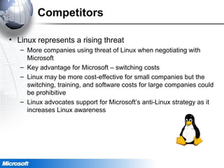 Competitors
• Linux represents a rising threat
– More companies using threat of Linux when negotiating with
Microsoft
– Key advantage for Microsoft – switching costs
– Linux may be more cost-effective for small companies but the
switching, training, and software costs for large companies could
be prohibitive
– Linux advocates support for Microsoft’s anti-Linux strategy as it
increases Linux awareness
 