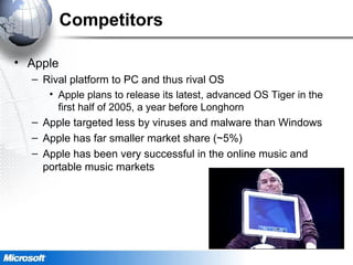 Competitors
• Apple
– Rival platform to PC and thus rival OS
• Apple plans to release its latest, advanced OS Tiger in the
first half of 2005, a year before Longhorn
– Apple targeted less by viruses and malware than Windows
– Apple has far smaller market share (~5%)
– Apple has been very successful in the online music and
portable music markets
 