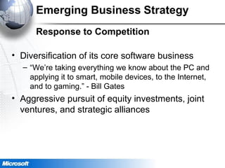 Emerging Business Strategy
Response to Competition
• Diversification of its core software business
– “We’re taking everything we know about the PC and
applying it to smart, mobile devices, to the Internet,
and to gaming.” - Bill Gates
• Aggressive pursuit of equity investments, joint
ventures, and strategic alliances
 