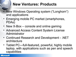 New Ventures: Products
• New Windows Operating system (“Longhorn”)
and applications
• Emerging mobile PC market (smartphones,
PDAs)
• New X-Box – console and online gaming
• Advanced Access Content System License
Administrator
• Continued Research and Development - .NET
architecture
• Tablet PC—full-featured, powerful, highly mobile
laptop, with applications such as pen and speech
capabilities
 