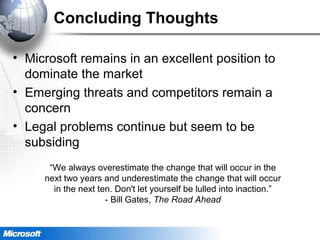 Concluding Thoughts
• Microsoft remains in an excellent position to
dominate the market
• Emerging threats and competitors remain a
concern
• Legal problems continue but seem to be
subsiding
“We always overestimate the change that will occur in the
next two years and underestimate the change that will occur
in the next ten. Don't let yourself be lulled into inaction.”
- Bill Gates, The Road Ahead
 