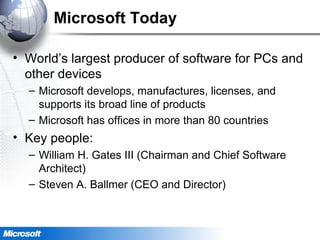 Microsoft Today
• World’s largest producer of software for PCs and
other devices
– Microsoft develops, manufactures, licenses, and
supports its broad line of products
– Microsoft has offices in more than 80 countries
• Key people:
– William H. Gates III (Chairman and Chief Software
Architect)
– Steven A. Ballmer (CEO and Director)
 