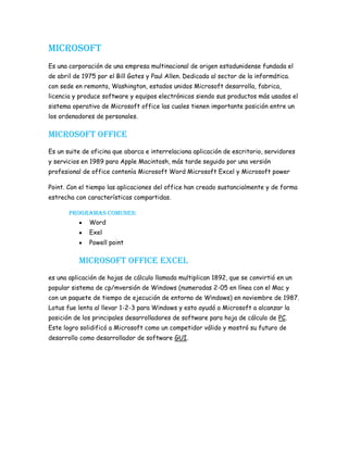 Microsoft<br />Es una corporación de una empresa multinacional de origen estadunidense fundada el  de abril de 1975 por el Bill Gates y Paul Allen. Dedicada al sector de la informática. con sede en remonta, Washington, estados unidos Microsoft desarrolla, fabrica, licencia y produce software y equipos electrónicos siendo sus productos más usados el sistema operativo de Microsoft office las cuales tienen importante posición entre un los ordenadores de personales.<br />Microsoft office<br />Es un suite de oficina que abarca e interrelaciona aplicación de escritorio, servidores y servicios en 1989 para Apple Macintosh, más tarde seguido por una versión profesional de office contenía Microsoft Word Microsoft Excel y Microsoft power <br />Point. Con el tiempo las aplicaciones del office han creado sustancialmente y de forma estrecha con características compartidas.<br />Programas comunes: <br />Word <br />Exel<br />Powell point<br />Microsoft office Excel<br />es una aplicación de hojas de cálculo llamada multiplican 1892, que se convirtió en un popular sistema de cp/mversión de Windows (numeradas 2-05 en línea con el Mac y con un paquete de tiempo de ejecución de entorno de Windows) en noviembre de 1987. Lotus fue lenta al llevar 1-2-3 para Windows y esto ayudó a Microsoft a alcanzar la posición de los principales desarrolladores de software para hoja de cálculo de PC. Este logro solidificó a Microsoft como un competidor válido y mostró su futuro de desarrollo como desarrollador de software GUI. <br />
