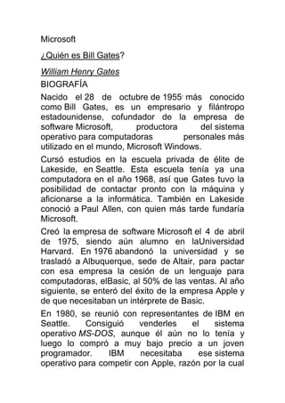Microsoft<br />¿Quién es Bill Gates?<br />William Henry Gates<br />BIOGRAFÍA<br />Nacido el 28 de octubre de 1955, más conocido como Bill Gates, es un empresario y filántropo estadounidense, cofundador de la empresa de software Microsoft, productora del sistema operativo para computadoras personales más utilizado en el mundo, Microsoft Windows.<br />Cursó estudios en la escuela privada de élite de Lakeside, en Seattle. Esta escuela tenía ya una computadora en el año 1968, así que Gates tuvo la posibilidad de contactar pronto con la máquina y aficionarse a la informática. También en Lakeside conoció a Paul Allen, con quien más tarde fundaría Microsoft.<br />Creó la empresa de software Microsoft el 4 de abril de 1975, siendo aún alumno en laUniversidad Harvard. En 1976 abandonó la universidad y se trasladó a Albuquerque, sede de Altair, para pactar con esa empresa la cesión de un lenguaje para computadoras, elBasic, al 50% de las ventas. Al año siguiente, se enteró del éxito de la empresa Apple y de que necesitaban un intérprete de Basic.<br />En 1980, se reunió con representantes de IBM en Seattle. Consiguió venderles el sistema operativo MS-DOS, aunque él aún no lo tenía y luego lo compró a muy bajo precio a un joven programador. IBM necesitaba ese sistema operativo para competir con Apple, razón por la cual la negociación era flexible. Microsoft quiso los derechos de licencia, mantenimiento, e incluso la facultad de vender el DOS a otras compañías. IBM aceptó, considerando que lo que produciría dividendos sería el hardware y no el software.<br />Bill Gates visitó Apple. Ofrecía mejorar sus hojas de cálculo y otros programas. Amenazaba con vender su material informático a IBM, con lo que obtuvo una alianza Apple-Microsoft. Microsoft obtuvo legalmente la tecnología del entorno gráfico y del ratón, y sacó al mercado Microsoft Windows, como directo competidor de Macintosh.<br />Al comenzar el tercer milenio, el sistema operativo Microsoft Windows (en todas sus versiones) se utiliza en la mayor parte de ordenadores personales del planeta.<br />Bill Gates es el segundo hombre más rico del mundo según la revista Forbes (2011) con una fortuna de 56 mil millones de dólares.<br />