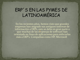 En los recientes años, hemos visto que grandes empresas han migrado sus antiguos sistemas de información a ERPs, esto se debe en gran parte a que muchas de las empresas de software han orientado su línea de aplicaciones para enfocarlas más a ERP’s. Compañías como HP, Microsoft   