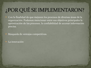 Con la finalidad de que mejoren los procesos de diversas áreas de la organización. Podemos mencionar entre sus objetivos principales la optimización de los procesos, la confiabilidad de accesar información precisa. Búsqueda de ventajas competitivas. La innovación 