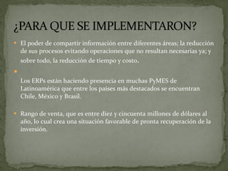 El poder de compartir información entre diferentes áreas; la reducción de sus procesos evitando operaciones que no resultan necesarias ya; y sobre todo, la reducción de tiempo y costo . Los ERPs están haciendo presencia en muchas PyMES de Latinoamérica que entre los países más destacados se encuentran Chile, México y Brasil. Rango de venta, que es entre diez y cincuenta millones de dólares al año, lo cual crea una situación favorable de pronta recuperación de la inversión. 