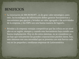 La innovación de MICROSOFT , es de gran valor estratégico, para esto, las tecnologías de información deben generar herramientas y mecanismos que apoyen y brinden un valor agregado a las actividades de la empresa, y los ERPs son una buena manera de lograrlo . Brindan a la empresa ventajas competitivas que las coloca en un nivel alto en su región, siempre y cuando esta herramienta haya tenido una buena implantación. Hoy en día estos sistemas, no se consideran ya un lujo que únicamente las grandes corporaciones pueden darse, hoy, esto sistemas son una necesidad que se presenta con más fuerza cada vez en las pequeñas y medianas empresas de Latinoamérica . 
