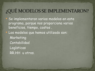 Se implementaron varios modelos en este programa, porque nos proporciona varios beneficios, tiempo, costos . Los modelos que hemos utilizado son: Marketing Contabilidad  Logísticas  RR.HH  u otros.   