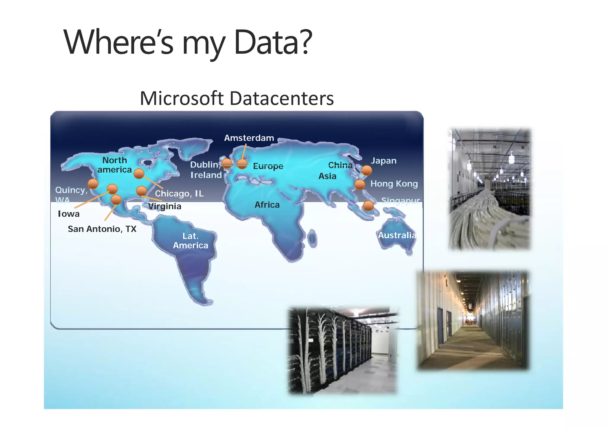 Microsoft Datacenters
                                       Amsterdam

           North                                               Japan
                             Dublin,
                             Dublin         Europe     China
          america
                             Ireland                 Asia
                                                               Hong Kong
Quincy,              Chicago, IL
WA                                                               Singapur
                    Virginia                Africa
Iowa
  San Antonio, TX
                          Lat.                                  Australia
                         America
 