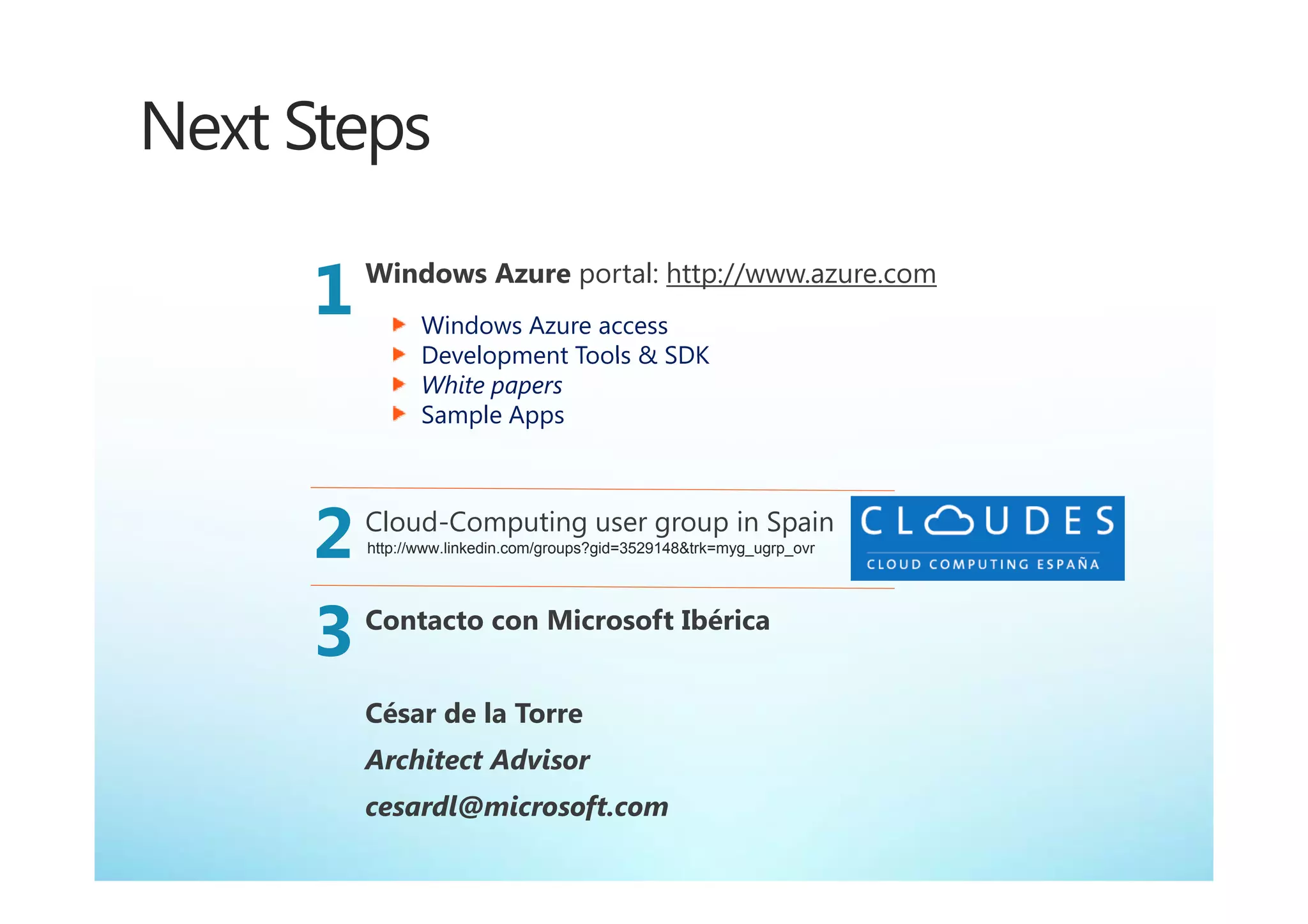 Next Steps

     1   Windows Azure portal: http://www.azure.com
                Windows Azure access
                Development Tools & SDK
                White papers
                Sample Apps




     2   Cloud-Computing user group in Spain
         http://www.linkedin.com/groups?gid=3529148&trk=myg_ugrp_ovr




     3   Contacto con Microsoft Ibérica


         César de la Torre
         Architect Advisor
         cesardl@microsoft.com
 