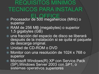 REQUISITOS MINIMOS
 TECNICOS PARA INSTALAR
             EL OFFICE (MHz) o
 Procesador de 500 megahercios
    superior
   RAM de 256 MB (megabytes) o superior
    1,5 gigabytes (GB)
   una fracción del espacio de disco se liberará
    después de la instalación si se quita el paquete
    de descarga original.
   Unidad de CD-ROM o DVD
   Monitor con una resolución de 1024 x 768 o
    superior
   Microsoft Windows(R) XP con Service Pack
    (SP),Windows Server 2003 con SP1, o
    sistemas operativos superiores
 