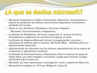  Microsoft Corporation se dedica al desarrollo, fabricación, licenciamiento y
  soporte de productos de software para diversos dispositivos electrónicos
  alrededor del mundo.
 Opera en tres divisiones: Plataforma y Servicios, Negocios
      Microsoft y Entretenimiento y Dispositivos.
   La división de Plataforma y Servicios comprende el servicio al cliente,
    herramientas y segmentos de servicios de negocios en línea.
   La división de Negocios Microsoft incluye la programación, servicios y
    soluciones de software para el sistema Microsoft Office. También provee la
    administración financiera,
   administración de relaciones con los clientes, administración de la cadena de
    suministros y aplicaciones analíticas.
   La División de Entretenimiento y Dispositivos ofrece el sistema de juego de
    videos Xbox, así como consolas y accesorios, juegos para terceros y juegos
    publicados bajo la marca de
   Microsoft, así como operaciones, investigación, venta y soporte de Xbox Live.
   Microsoft fue fundada en 1975 por William H. Gates III.
 