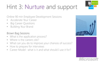 Millennial



Hint 3: Nurture and support
                                                                 Careers

                                                            engage   Y
                                                                     develop




Online 90 min Employee Development Sessions
• Accelerate Your Career
• Big Career Questions
• Building Your Brand

Brown Bag Sessions
• What is the application process?
• Where is the careers site?
• What can you do to improve your chances of success?
• How to prepare for interviews
• Career Model : what is it and what should I use it for?
 