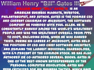 William Henry "Bill" Gates III is an
        American business magnate, investor,
philanthropist, and author. Gates is the former CEO
 and current chairman of Microsoft, the software
     company he founded with Paul Allen. He is
consistently ranked among the world's wealthiest
 people and was the wealthiest overall from 1995
    to 2009, excluding 2008, when he was ranked
  third. During his career at Microsoft, Gates held
 the positions of CEO and chief software architect,
  and remains the largest individual shareholder,
 with 6.4 percent of the common stock. He has also
 authored or co-authored several books. Gates is
    one of the best-known entrepreneurs of the
      personal computer revolution. Gates has
 