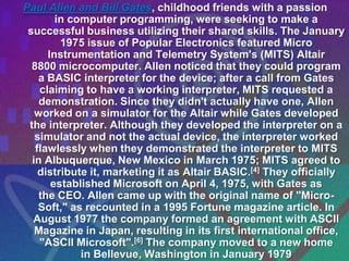 Paul Allen and Bill Gates, childhood friends with a passion
        in computer programming, were seeking to make a
 successful business utilizing their shared skills. The January
         1975 issue of Popular Electronics featured Micro
      Instrumentation and Telemetry System's (MITS) Altair
  8800 microcomputer. Allen noticed that they could program
    a BASIC interpreter for the device; after a call from Gates
    claiming to have a working interpreter, MITS requested a
    demonstration. Since they didn't actually have one, Allen
   worked on a simulator for the Altair while Gates developed
 the interpreter. Although they developed the interpreter on a
   simulator and not the actual device, the interpreter worked
   flawlessly when they demonstrated the interpreter to MITS
  in Albuquerque, New Mexico in March 1975; MITS agreed to
    distribute it, marketing it as Altair BASIC.[4] They officially
       established Microsoft on April 4, 1975, with Gates as
    the CEO. Allen came up with the original name of "Micro-
    Soft," as recounted in a 1995 Fortune magazine article. In
  August 1977 the company formed an agreement with ASCII
   Magazine in Japan, resulting in its first international office,
    "ASCII Microsoft".[6] The company moved to a new home
             in Bellevue, Washington in January 1979
 