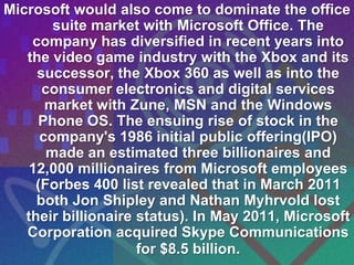 Microsoft would also come to dominate the office
        suite market with Microsoft Office. The
    company has diversified in recent years into
   the video game industry with the Xbox and its
     successor, the Xbox 360 as well as into the
      consumer electronics and digital services
       market with Zune, MSN and the Windows
     Phone OS. The ensuing rise of stock in the
      company's 1986 initial public offering(IPO)
       made an estimated three billionaires and
    12,000 millionaires from Microsoft employees
     (Forbes 400 list revealed that in March 2011
     both Jon Shipley and Nathan Myhrvold lost
   their billionaire status). In May 2011, Microsoft
   Corporation acquired Skype Communications
                     for $8.5 billion.
 