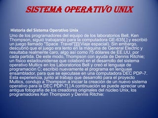SISTEMA OPERATIVO UNIX

 Historia del Sistema Operativo Unix
Uno de los programadores del equipo de los laboratorios Bell, Ken
Thompson, siguió trabajando para la computadora GE-635[,] y escribió
un juego llamado "Space Travel"[][](Viaje espacial). Sin embargo,
descubrió que el juego era lento en la máquina de General Electric y
resultaba realmente caro, algo así como 75 dólares de EE.UU. por
cada partida. De este modo, Thompson con ayuda de Dennis Ritchie;
un físico estadounidense que colaboró en el desarrollo del sistema
operativo Multics en los Laboratorios Bell y creó el lenguaje de
programación C; escribió nuevamente el programa en lenguaje
ensamblador, para que se ejecutase en una computadora DEC PDP-7.
Esta experiencia, junto al trabajo que desarrolló para el proyecto
Multics, condujo a Thompson a iniciar la creación de un nuevo sistema
operativo para la DEC PDP-7[.] A continuación se puede apreciar una
antigua fotografía de los creadores originales del núcleo Unix, los
programadores Ken Thompson y Dennis Ritchie:
 