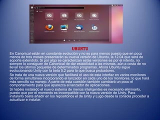 Ubuntu
En Canonical están en constante evolución y no es para menos puesto que en poco
menos de tres meses presentarán su nueva versión de Ubuntu, la 12.04 que será de
soporte extendido. Si por algo se caracterizan estas versiones es por el intento, no
siempre lo consiguen de Canonical de dar estabilidad a las mismas, aún a costa de no
llevar los últimos paquetes de determinados programas. Ahora Ubuntu sigue
evolucionando Unity con la beta 5.2 para la que busca probadores.
Se trata de una nueva versión que facilitará el uso de esta interfaz en varios monitores
de forma simultánea incorporando el lanzador en cada uno de los monitores, lo que hará
más sencillo su manejo. A parte de esta cuestión también cambiará un poco el
comportamiento para que aparezca el lanzador de aplicaciones.
Si habéis instalado el nuevo sistema de menús inteligentes es necesario eliminarlo,
puesto que por el momento es incompatible con la nueva versión de Unity. Para
instalarlo basta añadir en los repositorios el de Unity y Lugo desde la consola proceder a
actualizar e instalar:
 