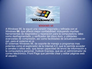 WINDOWS 98
A Windows 95, le siguió una versión mejorada y refinada con el
Windows 98; que ofreció mejor confiabilidad; incluyendo muchas
herramientas de diagnóstico y reparación para la computadora; tales
como desfragmentado, y verificador del disco duro, y utilidades
avanzadas de compresión, así como facilidades de actualizaciones en
red, para el sistema en si.
El sistemas Windows 98, da soporte de manejo a programas mas
potentes como el explorador de la Internet 4.0, que le permite acceder
a canales o sitios web, que tienen capacidad de envío de información a
la computadora personal, Outlook Express, que es un administrador de
correo electrónico, Front Page que permite crear y editar páginas web
al usuario.
 