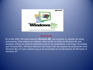 Windows ME,
En el año 2000, Microsoft presentó Windows ME, que presenta un añadido de varias
aplicaciones. Este sistema en realidad, viene siendo un refrito de Windows 98, que
pretende unificar los sistemas diseñados para el uso empresarial, y del hogar. Es posible
que Windows ME y Windows Milenium solo hayan sido una especie de preparación entre
Windows 98 y el nuevo sistema que ya se encontraba en los laboratorios de Microsoft, el
Windows XP.
 