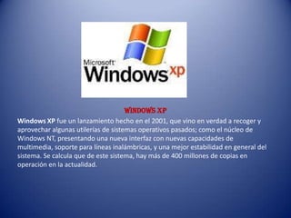 WINDOWs xp
Windows XP fue un lanzamiento hecho en el 2001, que vino en verdad a recoger y
aprovechar algunas utilerías de sistemas operativos pasados; como el núcleo de
Windows NT, presentando una nueva interfaz con nuevas capacidades de
multimedia, soporte para líneas inalámbricas, y una mejor estabilidad en general del
sistema. Se calcula que de este sistema, hay más de 400 millones de copias en
operación en la actualidad.
 
