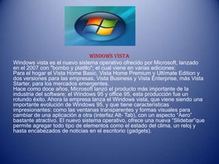 WINDOWS VISTA
Windows vista es el nuevo sistema operativo ofrecido por Microsoft, lanzado
en el 2007 con "bombo y platillo"; el cual viene en varias ediciones:
Para el hogar el Vista Home Basic, Vista Home Premium y Ultímate Edition y
dos versiones para las empresas, Vista Business y Vista Enterprise, más Vista
Starter, para los mercados emergentes.
Hace como doce años, Microsoft lanzó el producto más importante de la
industria del software; el Windows 95 y office 95, esta producción fue un
rotundo éxito. Ahora la empresa lanza el Windows vista, que viene siendo una
importante evolución de Windows 95, y que tiene características
impresionantes: como las ventanas transparentes y formas visuales para
cambiar de una aplicación a otra (interfaz Alt- Tab), con un aspecto “Aero”
bastante atractivo. El nuevo sistema operativo, ofrece una nueva “Slidebar”que
permite agregar todo tipo de elementos como el estado del clima, un reloj y
hasta encabezados de noticias en el escritorio (gadgets).
 