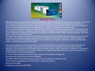 Windows Vista
Windows Vista trae aplicaciones como Photo Gallery, y ofrece en pantalla de una manera accesible, muchos de
los menús que permanecían más o menos fuera de la vista en las cortinas desplegables de las barras de
herramientas, de los programas de la suite de office. También viene incluido la versión 7 del Internet Explorer
(IE7), que incluye algunas mejorías de seguridad, por ejemplo las advertencias Antiphishing.
El menú inicio de Windows Vista, que anteriormente corrían en forma de cascada, ahora es en forma de árbol;
que es algo muy práctico, y además incluye un recuadro integrado de búsqueda de archivos con facultades de
auto completado. Esta opción de búsqueda, se incluye en Windows Media Player, Windows Explorer, Windows
Mail, y hasta en el Panel de control.
“El vista!, trae consigo un sistema de seguridad que hace que todo el sistema sea más seguro; ya que requiere
del permiso del administrador del equipo, para la instalación de una nueva aplicación. También aparte de
mostrar una cara bonita y elegante al usuario en el monitor, trae mejores conexiones de red, controles para
padres, y soporte para gráficos Direct X10.
Para muchos expertos, el Windows Vista es una magnífica plataforma, sobre la que los desarrolladores de
software, podrán construir y ampliar aplicaciones, y piensan que la aceptación de este nuevo sistema
operativo, será semejante al XP. Windows Vista es bonito, práctico, lógico, divertido, y tendiente a aumentar la
productividad del usuario, aunque hasta la fecha, no ha logrado que el grueso de los usuarios actualicen sus
computadores con este nuevo sistema.
El nuevo sistema operativo Windows Vista, requiere como mínimo lo siguiente:
Procesador de 32 Bits de por lo menos 800Mhz
512 MB de RAM, como mínimo; pero si queremos mas eficiencia instalemos 1GB
Tarjeta Gráfica compatible con DirectX 10 de... 32MB de memoria
Disco duro de 40GB.
Grabadora y lectora de DVD-ROM
 