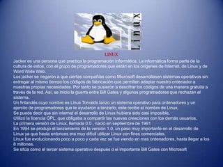 LINUX
Jacker es una persona que practica la programación informática. La informática forma parte de la
cultura de estos, con el grupo de programadores que están en los orígenes de Internet, de Linux y de
Word Wide Web.
Los jacker se negaron a que ciertas compañías como Microsoft desarrollasen sistemas operativos sin
entregar al mismo tiempo los códigos de fabricación que permiten adaptar nuestro ordenador a
nuestras propias necesidades. Por tanto se pusieron a descifrar los códigos de una manera gratuita a
través de la red. Así, se inicio la guerra entre Bill Gates y algunos programadores que rechazan el
sistema.
Un finlandés cuyo nombre es Linus Torvalds lanzo un sistema operativo para ordenadores y un
ejercito de programadores que le ayudaron a lanzarlo, este recibe el nombre de Linux.
Se puede decir que sin internet el desarrollo de Linux hubiera sido casi imposible.
Utilizó la licencia GPL, que obligaba a compartir las nuevas creaciones con los demás usuarios.
La primera versión de Linux, llamada 0.0 , nació en septiembre de 1991
En 1994 se produjo el lanzamiento de la versión 1.0, un paso muy importante en el desarrollo de
Linux ya que hasta entonces era muy difícil utilizar Linux con fines comerciales.
Linux fue evolucionando poco a poco y cada vez se fue viendo en mas ordenadores, hasta llegar a los
8 millones.
Se sitúa como el tercer sistema operativo después d el importante Bill Gates con Microsoft
 