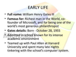 EARLY LIFE
• Full name: William Henry Gates III
• Famous for: Richest man in the World, co-
  founder of Microsoft, and for being one of the
  world's most generous philanthropist
• Gates details: Born - October 28, 1955
• Admitted in school known for its intense
  academic environment
• Teamed up with Paul Allen at Harvard
  University and spent many late nights
  tinkering with the school's computer system.
 