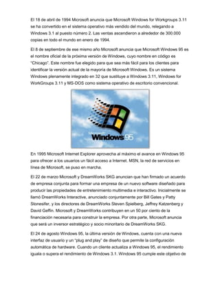 El 18 de abril de 1994 Microsoft anuncia que Microsoft Windows for Workgroups 3.11
se ha convertido en el sistema operativo más vendido del mundo, relegando a
Windows 3.1 al puesto número 2. Las ventas ascendieron a alrededor de 300.000
copias en todo el mundo en enero de 1994.

El 8 de septiembre de ese mismo año Microsoft anuncia que Microsoft Windows 95 es
el nombre oficial de la próxima versión de Windows, cuyo nombre en código es
“Chicago”. Este nombre fue elegido para que sea más fácil para los clientes para
identificar la versión actual de la mayoría de Microsoft Windows. Es un sistema
Windows plenamente integrado en 32 que sustituye a Windows 3.11, Windows for
WorkGroups 3.11 y MS-DOS como sistema operativo de escritorio convencional.




En 1995 Microsoft Internet Explorer aprovecha al máximo el avance en Windows 95
para ofrecer a los usuarios un fácil acceso a Internet. MSN, la red de servicios en
línea de Microsoft, se puso en marcha.

El 22 de marzo Microsoft y DreamWorks SKG anuncian que han firmado un acuerdo
de empresa conjunta para formar una empresa de un nuevo software diseñado para
producir las propiedades de entretenimiento multimedia e interactivo. Inicialmente se
llamó DreamWorks Interactive, anunciado conjuntamente por Bill Gates y Patty
Stonesifer, y los directores de DreamWorks Steven Spielberg, Jeffrey Katzenberg y
David Geffin. Microsoft y DreamWorks contribuyen en un 50 por ciento de la
financiación necesaria para construir la empresa. Por otra parte, Microsoft anuncia
que será un inversor estratégico y socio minoritario de DreamWorks SKG.

El 24 de agosto Windows 95, la última versión de Windows, cuenta con una nueva
interfaz de usuario y un “plug and play” de diseño que permite la configuración
automática de hardware. Cuando un cliente actualiza a Windows 95, el rendimiento
iguala o supera el rendimiento de Windows 3.1. Windows 95 cumple este objetivo de
 