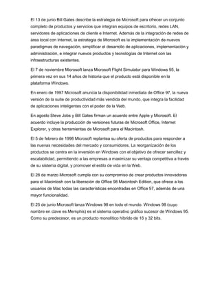 El 13 de junio Bill Gates describe la estrategia de Microsoft para ofrecer un conjunto
completo de productos y servicios que integran equipos de escritorio, redes LAN,
servidores de aplicaciones de cliente e Internet. Además de la integración de redes de
área local con Internet, la estrategia de Microsoft es la implementación de nuevos
paradigmas de navegación, simplificar el desarrollo de aplicaciones, implementación y
administración, e integrar nuevos productos y tecnologías de Internet con las
infraestructuras existentes.

El 7 de noviembre Microsoft lanza Microsoft Flight Simulator para Windows 95, la
primera vez en sus 14 años de historia que el producto está disponible en la
plataforma Windows.

En enero de 1997 Microsoft anuncia la disponibilidad inmediata de Office 97, la nueva
versión de la suite de productividad más vendida del mundo, que integra la facilidad
de aplicaciones inteligentes con el poder de la Web.

En agosto Steve Jobs y Bill Gates firman un acuerdo entre Apple y Microsoft. El
acuerdo incluye la producción de versiones futuras de Microsoft Office, Internet
Explorer, y otras herramientas de Microsoft para el Macintosh.

El 5 de febrero de 1998 Microsoft replantea su oferta de productos para responder a
las nuevas necesidades del mercado y consumidores. La reorganización de los
productos se centra en la inversión en Windows con el objetivo de ofrecer sencillez y
escalabilidad, permitiendo a las empresas a maximizar su ventaja competitiva a través
de su sistema digital, y promover el estilo de vida en la Web.

El 26 de marzo Microsoft cumple con su compromiso de crear productos innovadores
para el Macintosh con la liberación de Office 98 Macintosh Edition, que ofrece a los
usuarios de Mac todas las características encontradas en Office 97, además de una
mayor funcionalidad.

El 25 de junio Microsoft lanza Windows 98 en todo el mundo. Windows 98 (cuyo
nombre en clave es Memphis) es el sistema operativo gráfico sucesor de Windows 95.
Como su predecesor, es un producto monolítico híbrido de 16 y 32 bits.
 
