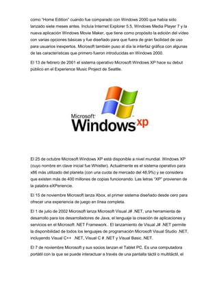 como “Home Edition” cuando fue comparado con Windows 2000 que había sido
lanzado siete meses antes. Incluía Internet Explorer 5.5, Windows Media Player 7 y la
nueva aplicación Windows Movie Maker, que tiene como propósito la edición del vídeo
con varias opciones básicas y fue diseñado para que fuera de gran facilidad de uso
para usuarios inexpertos. Microsoft también puso al día la interfaz gráfica con algunas
de las características que primero fueron introducidas en Windows 2000.

El 13 de febrero de 2001 el sistema operativo Microsoft Windows XP hace su debut
público en el Experience Music Project de Seattle.




El 25 de octubre Microsoft Windows XP está disponible a nivel mundial. Windows XP
(cuyo nombre en clave inicial fue Whistler). Actualmente es el sistema operativo para
x86 más utilizado del planeta (con una cuota de mercado del 48,9%) y se considera
que existen más de 400 millones de copias funcionando. Las letras “XP” provienen de
la palabra eXPeriencie.

El 15 de noviembre Microsoft lanza Xbox, el primer sistema diseñado desde cero para
ofrecer una experiencia de juego en línea completa.

El 1 de julio de 2002 Microsoft lanza Microsoft Visual J# .NET, una herramienta de
desarrollo para los desarrolladores de Java, el lenguaje la creación de aplicaciones y
servicios en el Microsoft .NET Framework.. El lanzamiento de Visual J# .NET permite
la disponibilidad de todos los lenguajes de programación Microsoft Visual Studio .NET,
incluyendo Visual C++ .NET, Visual C # .NET y Visual Basic .NET.

El 7 de noviembre Microsoft y sus socios lanzan el Tablet PC. Es una computadora
portátil con la que se puede interactuar a través de una pantalla táctil o multitáctil, el
 