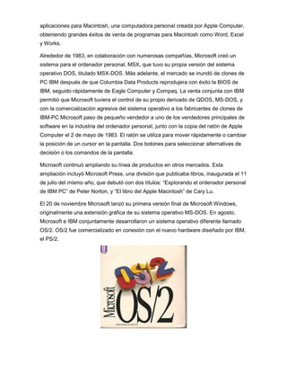 aplicaciones para Macintosh, una computadora personal creada por Apple Computer,
obteniendo grandes éxitos de venta de programas para Macintosh como Word, Excel
y Works.

Alrededor de 1983, en colaboración con numerosas compañías, Microsoft creó un
sistema para el ordenador personal, MSX, que tuvo su propia versión del sistema
operativo DOS, titulado MSX-DOS. Más adelante, el mercado se inundó de clones de
PC IBM después de que Columbia Data Products reprodujera con éxito la BIOS de
IBM, seguido rápidamente de Eagle Computer y Compaq. La venta conjunta con IBM
permitió que Microsoft tuviera el control de su propio derivado de QDOS, MS-DOS, y
con la comercialización agresiva del sistema operativo a los fabricantes de clones de
IBM-PC Microsoft paso de pequeño vendedor a uno de los vendedores principales de
software en la industria del ordenador personal, junto con la copia del ratón de Apple
Computer el 2 de mayo de 1983. El ratón se utiliza para mover rápidamente o cambiar
la posición de un cursor en la pantalla. Dos botones para seleccionar alternativas de
decisión o los comandos de la pantalla.

Microsoft continuó ampliando su línea de productos en otros mercados. Esta
ampliación incluyó Microsoft Press, una división que publicaba libros, inaugurada el 11
de julio del mismo año, que debutó con dos títulos: “Explorando el ordenador personal
de IBM PC” de Peter Norton, y “El libro del Apple Macintosh” de Cary Lu.

El 20 de noviembre Microsoft lanzó su primera versión final de Microsoft Windows,
originalmente una extensión gráfica de su sistema operativo MS-DOS. En agosto,
Microsoft e IBM conjuntamente desarrollaron un sistema operativo diferente llamado
OS/2. OS/2 fue comercializado en conexión con el nuevo hardware diseñado por IBM,
el PS/2.
 