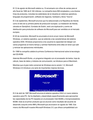 El 12 de agosto de Microsoft celebra su 10 aniversario con cifras de ventas para el
año fiscal de 1985 de $ 140 millones. La compañía tiene 900 empleados y una diversa
línea de productos, incluidas los estándares de la industria en sistemas operativos,
lenguajes de programación, software de negocios, hardware y libros “how-to”.

El 3 de septiembre, Microsoft anuncia que ha seleccionado a la República de Irlanda
como el sitio de su primera planta de producción europea. La instalación de Irlanda,
ubicada en Sandyford, Condado de Dublín, será una duplicación y centro de
distribución para productos de software de Microsoft para ser vendidos en el mercado
europeo.

El 20 de noviembre, Microsoft ha anunciado el envío al por menor de Microsoft
Windows, un sistema operativo, que se extiende a las características del sistema
operativo DOS. Windows proporciona a los usuarios la capacidad de trabajar con
varios programas al mismo tiempo y cambiar fácilmente entre ellas sin tener que salir
y reiniciar las aplicaciones individuales.

En 1986 la compañía celebra la primera Conferencia Internacional sobre la tecnología
del CD-ROM.

Además Microsoft Works, un programa integrado con el procesador de textos, hoja de
cálculo, base de datos y módulos de comunicación, se introduce para el Macintosh.

Mientras que el gran éxito comercial de Windows era la versión 1.0, Microsoft
Windows 2.0 introduce una serie de importantes mejoras técnicas.




El 2 de abril de 1987 Microsoft anuncia el sistema operativo OS/2 un nuevo sistema
operativo para PC. Se ha diseñado y desarrollado específicamente para aprovechar
las capacidades de los PC basados en el procesador Intel 80286 y microprocesadores
80386. Este es el primer producto que se anunció como resultado del acuerdo de
desarrollo conjunto entre IBM y Microsoft que anunciaron en agosto de 1985. Ese
mismo día Microsoft muestra Microsoft Windows 2.0, que ofrece compatibilidad con
 