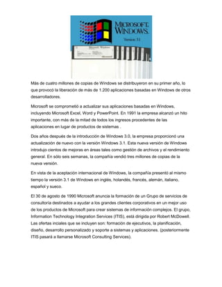 Más de cuatro millones de copias de Windows se distribuyeron en su primer año, lo
que provocó la liberación de más de 1.200 aplicaciones basadas en Windows de otros
desarrolladores.

Microsoft se comprometió a actualizar sus aplicaciones basadas en Windows,
incluyendo Microsoft Excel, Word y PowerPoint. En 1991 la empresa alcanzó un hito
importante, con más de la mitad de todos los ingresos procedentes de las
aplicaciones en lugar de productos de sistemas .

Dos años después de la introducción de Windows 3.0, la empresa proporcionó una
actualización de nuevo con la versión Windows 3.1. Esta nueva versión de Windows
introdujo cientos de mejoras en áreas tales como gestión de archivos y el rendimiento
general. En sólo seis semanas, la compañía vendió tres millones de copias de la
nueva versión.

En vista de la aceptación internacional de Windows, la compañía presentó al mismo
tiempo la versión 3.1 de Windows en inglés, holandés, francés, alemán, italiano,
español y sueco.

El 30 de agosto de 1990 Microsoft anuncia la formación de un Grupo de servicios de
consultoría destinados a ayudar a los grandes clientes corporativos en un mejor uso
de los productos de Microsoft para crear sistemas de información complejos. El grupo,
Information Technology Integration Services (ITIS), está dirigida por Robert McDowell.
Las ofertas inciales que se incluyen son: formación de ejecutivos, la planificación,
diseño, desarrollo personalizado y soporte a sistemas y aplicaciones. (posteriormente
ITIS pasará a llamarse Microsoft Consulting Services).
 