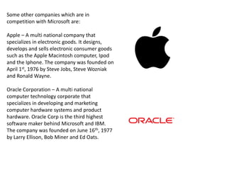 Some other companies which are in
competition with Microsoft are:

Apple – A multi national company that
specializes in electronic goods. It designs,
develops and sells electronic consumer goods
such as the Apple Macintosh computer, Ipod
and the Iphone. The company was founded on
April 1st, 1976 by Steve Jobs, Steve Wozniak
and Ronald Wayne.

Oracle Corporation – A multi national
computer technology corporate that
specializes in developing and marketing
computer hardware systems and product
hardware. Oracle Corp is the third highest
software maker behind Microsoft and IBM.
The company was founded on June 16th, 1977
by Larry Ellison, Bob Miner and Ed Oats.
 