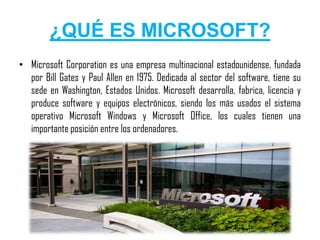 ¿QUÉ ES MICROSOFT?
• Microsoft Corporation es una empresa multinacional estadounidense, fundada
  por Bill Gates y Paul Allen en 1975. Dedicada al sector del software, tiene su
  sede en Washington, Estados Unidos. Microsoft desarrolla, fabrica, licencia y
  produce software y equipos electrónicos, siendo los más usados el sistema
  operativo Microsoft Windows y Microsoft Office, los cuales tienen una
  importante posición entre los ordenadores.
 
