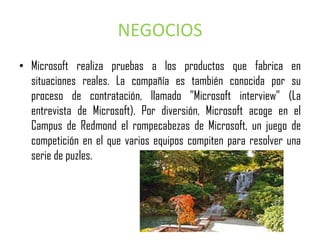 NEGOCIOS
• Microsoft realiza pruebas a los productos que fabrica en
  situaciones reales. La compañía es también conocida por su
  proceso de contratación, llamado "Microsoft interview" (La
  entrevista de Microsoft). Por diversión, Microsoft acoge en el
  Campus de Redmond el rompecabezas de Microsoft, un juego de
  competición en el que varios equipos compiten para resolver una
  serie de puzles.
 