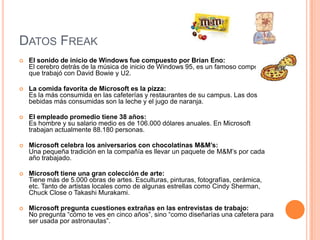 DATOS FREAK
   El sonido de inicio de Windows fue compuesto por Brian Eno:
    El cerebro detrás de la música de inicio de Windows 95, es un famoso compositor
    que trabajó con David Bowie y U2.

   La comida favorita de Microsoft es la pizza:
    Es la más consumida en las cafeterías y restaurantes de su campus. Las dos
    bebidas más consumidas son la leche y el jugo de naranja.

   El empleado promedio tiene 38 años:
    Es hombre y su salario medio es de 106.000 dólares anuales. En Microsoft
    trabajan actualmente 88.180 personas.

   Microsoft celebra los aniversarios con chocolatinas M&M’s:
    Una pequeña tradición en la compañía es llevar un paquete de M&M’s por cada
    año trabajado.

   Microsoft tiene una gran colección de arte:
    Tiene más de 5.000 obras de artes. Esculturas, pinturas, fotografías, cerámica,
    etc. Tanto de artistas locales como de algunas estrellas como Cindy Sherman,
    Chuck Close o Takashi Murakami.

   Microsoft pregunta cuestiones extrañas en las entrevistas de trabajo:
    No pregunta “cómo te ves en cinco años”, sino “como diseñarías una cafetera para
    ser usada por astronautas”.
 
