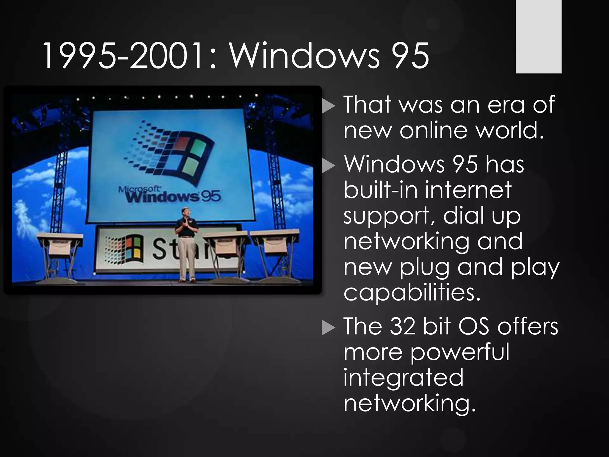 1995-2001: Windows 95
 That was an era of
new online world.
 Windows 95 has
built-in internet
support, dial up
networking and
new plug and play
capabilities.
 The 32 bit OS offers
more powerful
integrated
networking.
 