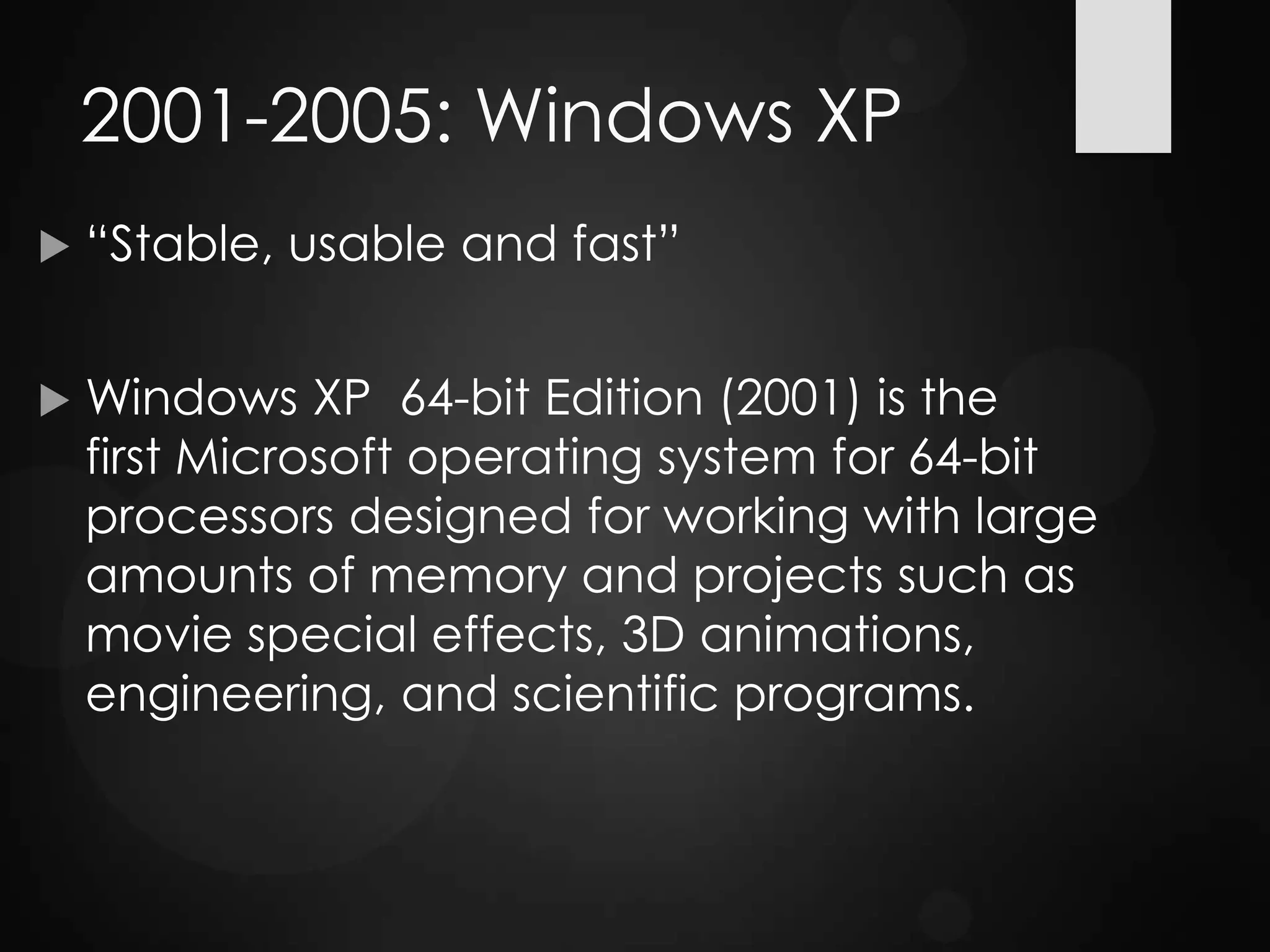 2001-2005: Windows XP
 “Stable, usable and fast”
 Windows XP 64-bit Edition (2001) is the
first Microsoft operating system for 64-bit
processors designed for working with large
amounts of memory and projects such as
movie special effects, 3D animations,
engineering, and scientific programs.
 