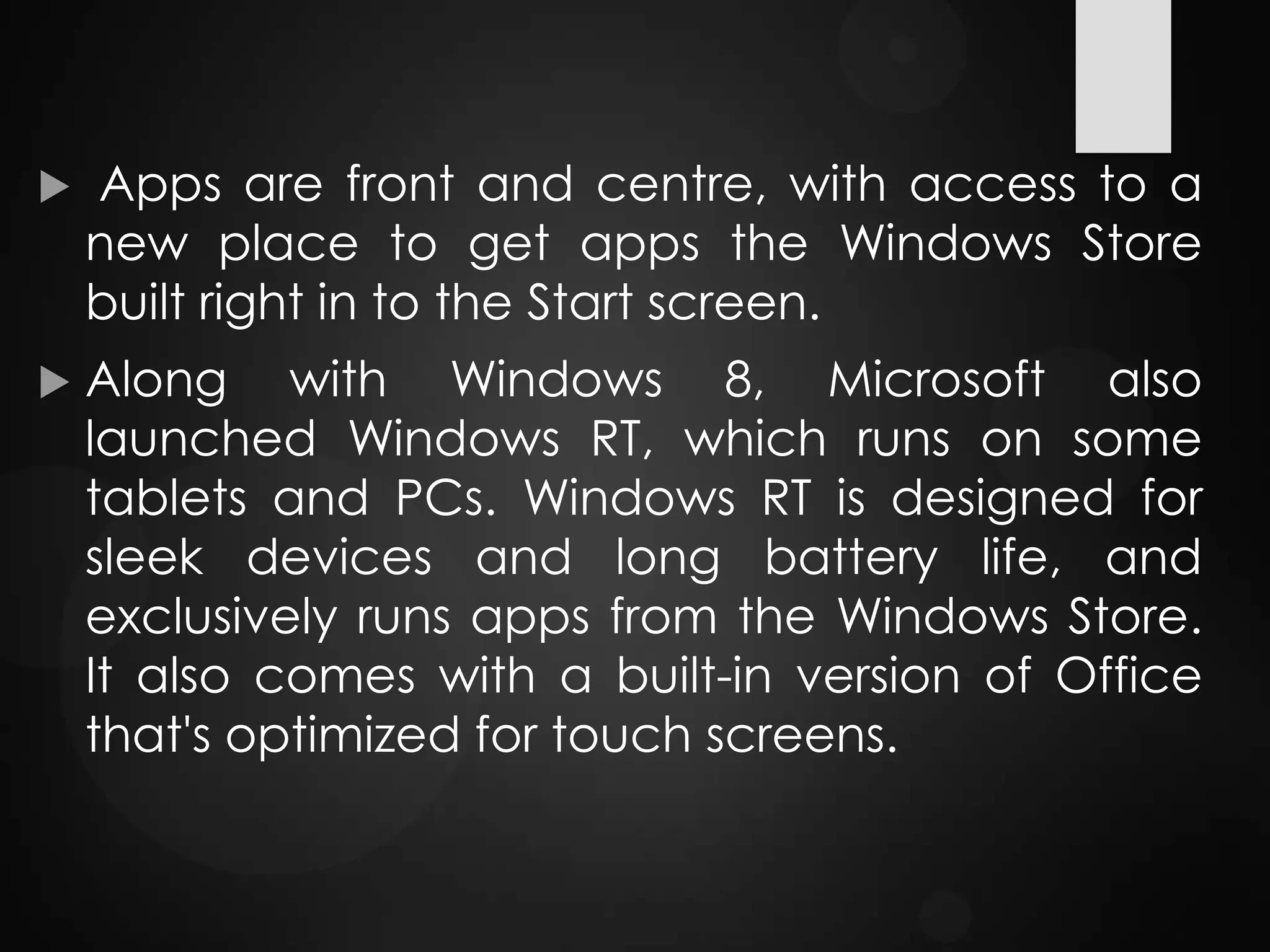  Apps are front and centre, with access to a
new place to get apps the Windows Store
built right in to the Start screen.
 Along with Windows 8, Microsoft also
launched Windows RT, which runs on some
tablets and PCs. Windows RT is designed for
sleek devices and long battery life, and
exclusively runs apps from the Windows Store.
It also comes with a built-in version of Office
that's optimized for touch screens.
 