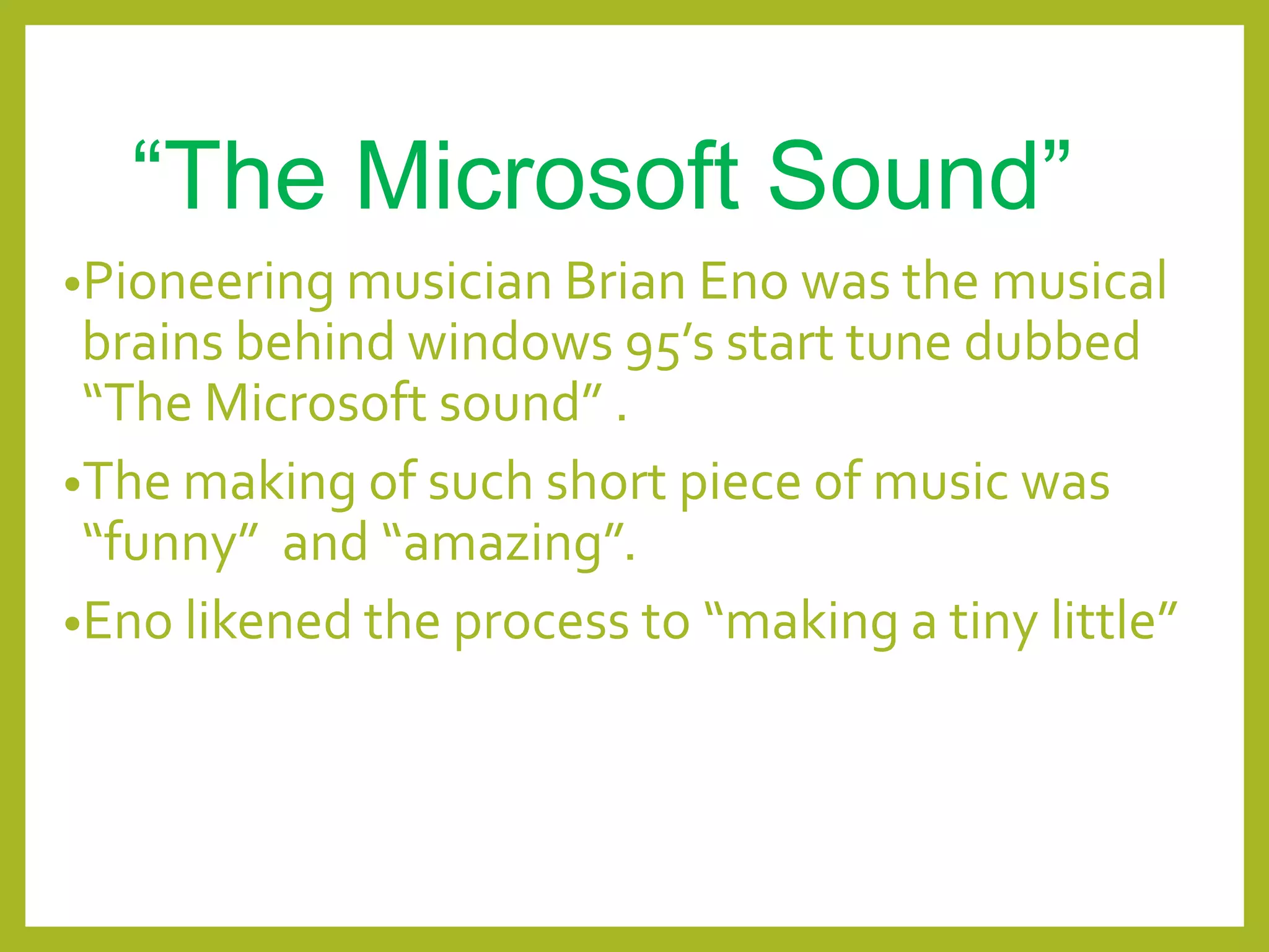“The Microsoft Sound”
•Pioneering musician Brian Eno was the musical
brains behind windows 95’s start tune dubbed
“The Microsoft sound” .
•The making of such short piece of music was
“funny” and “amazing”.
•Eno likened the process to “making a tiny little”
 