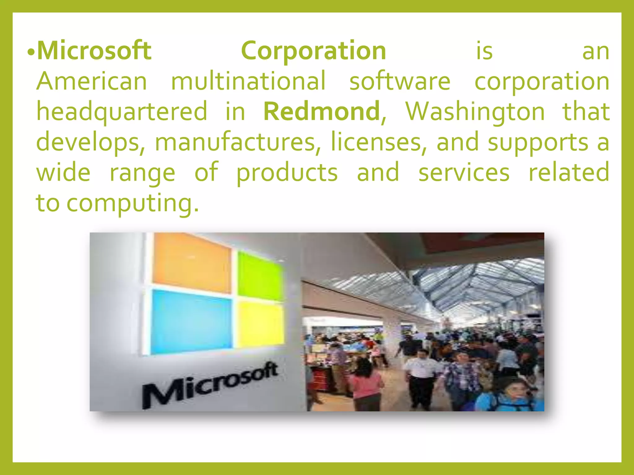 •Microsoft Corporation is an
American multinational software corporation
headquartered in Redmond, Washington that
develops, manufactures, licenses, and supports a
wide range of products and services related
to computing.
 
