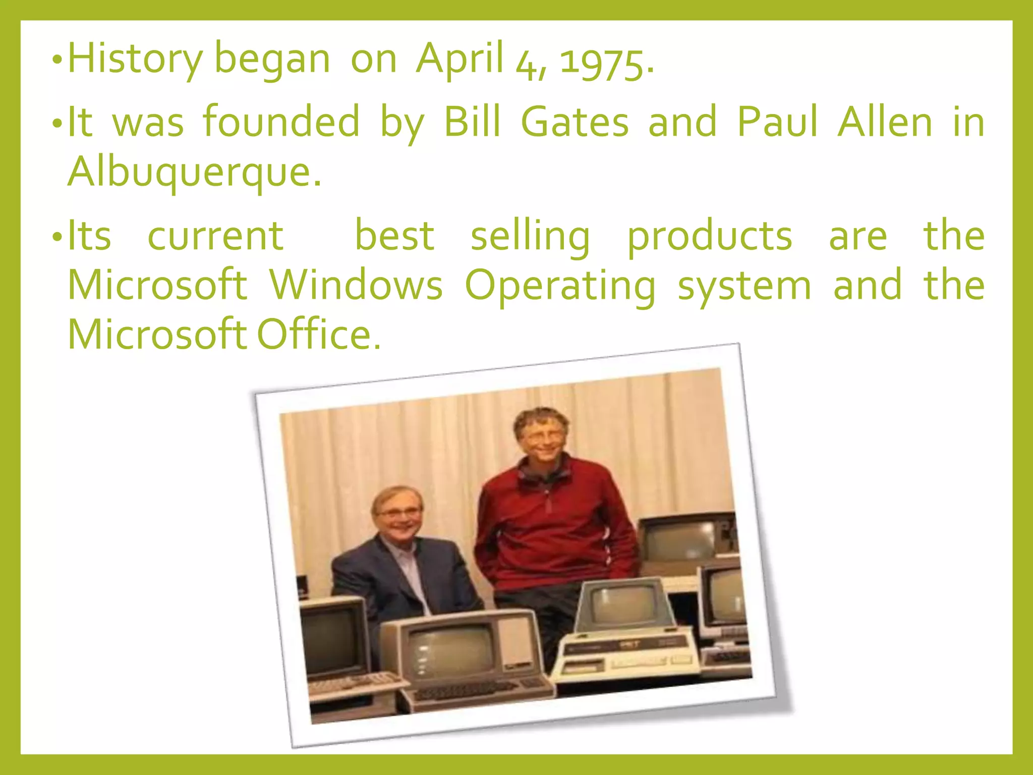 •History began on April 4, 1975.
•It was founded by Bill Gates and Paul Allen in
Albuquerque.
•Its current best selling products are the
Microsoft Windows Operating system and the
Microsoft Office.
 