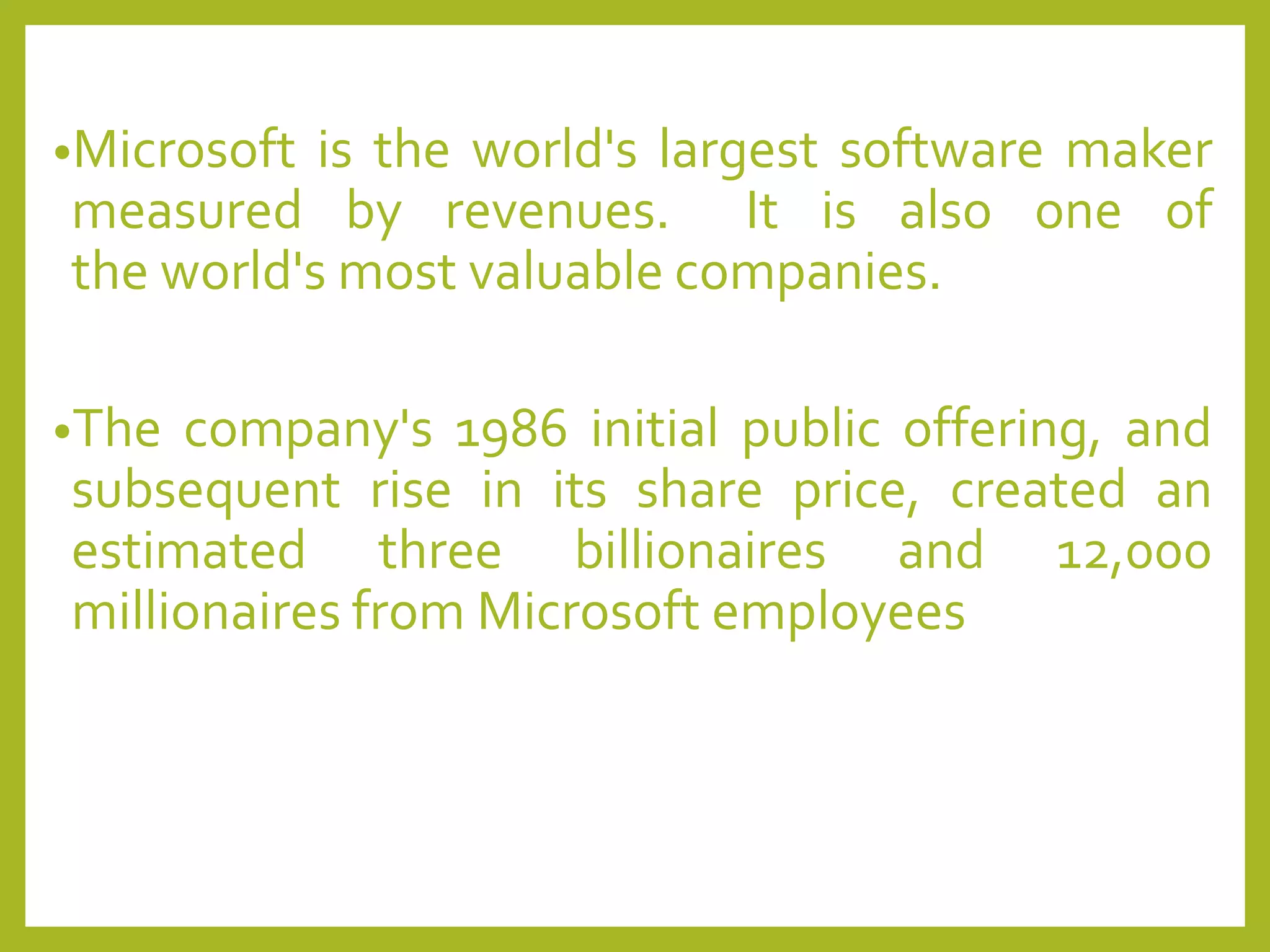 •Microsoft is the world's largest software maker
measured by revenues. It is also one of
the world's most valuable companies.
•The company's 1986 initial public offering, and
subsequent rise in its share price, created an
estimated three billionaires and 12,000
millionaires from Microsoft employees
 