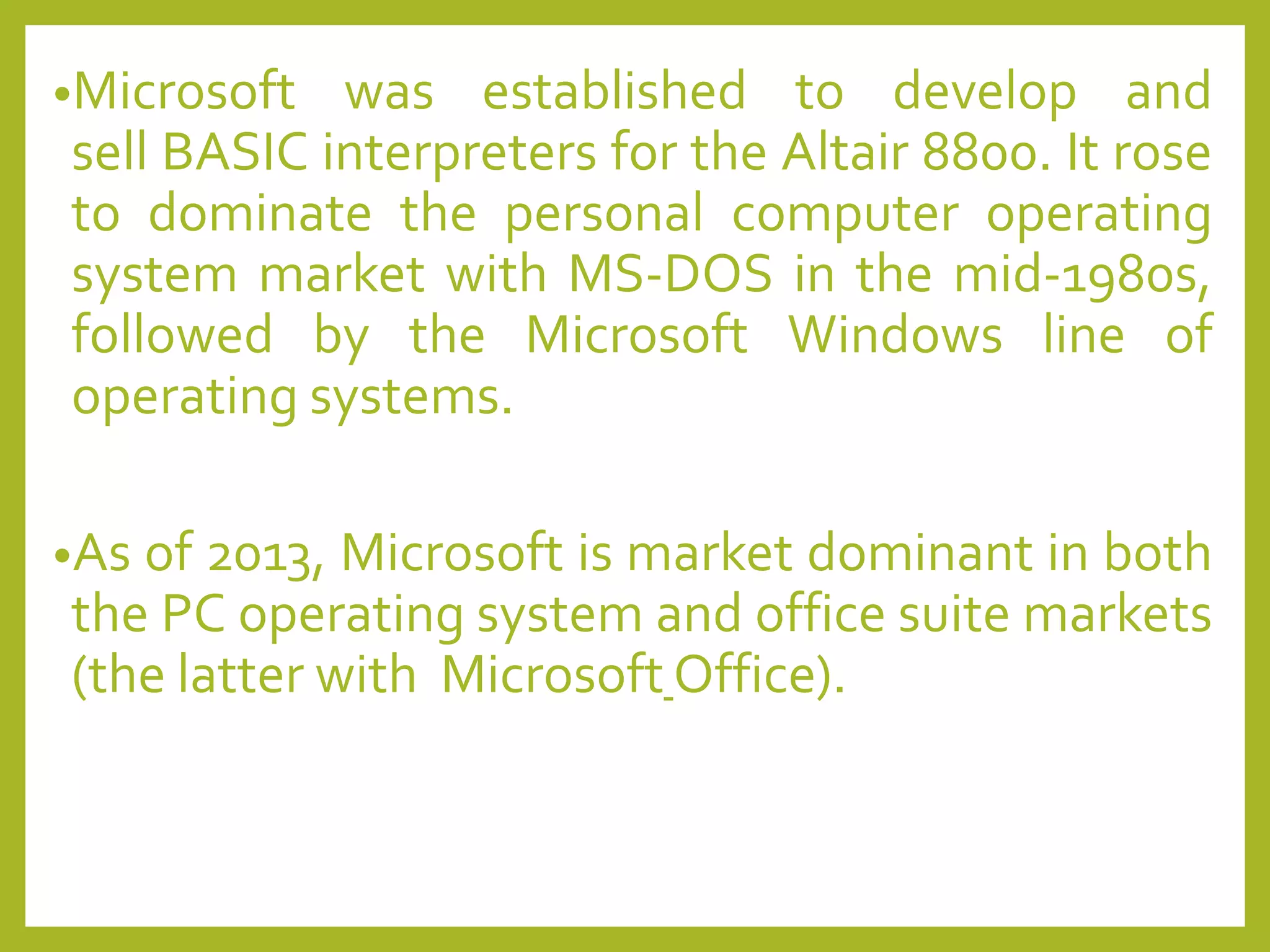 •Microsoft was established to develop and
sell BASIC interpreters for the Altair 8800. It rose
to dominate the personal computer operating
system market with MS-DOS in the mid-1980s,
followed by the Microsoft Windows line of
operating systems.
•As of 2013, Microsoft is market dominant in both
the PC operating system and office suite markets
(the latter with Microsoft Office).
 
