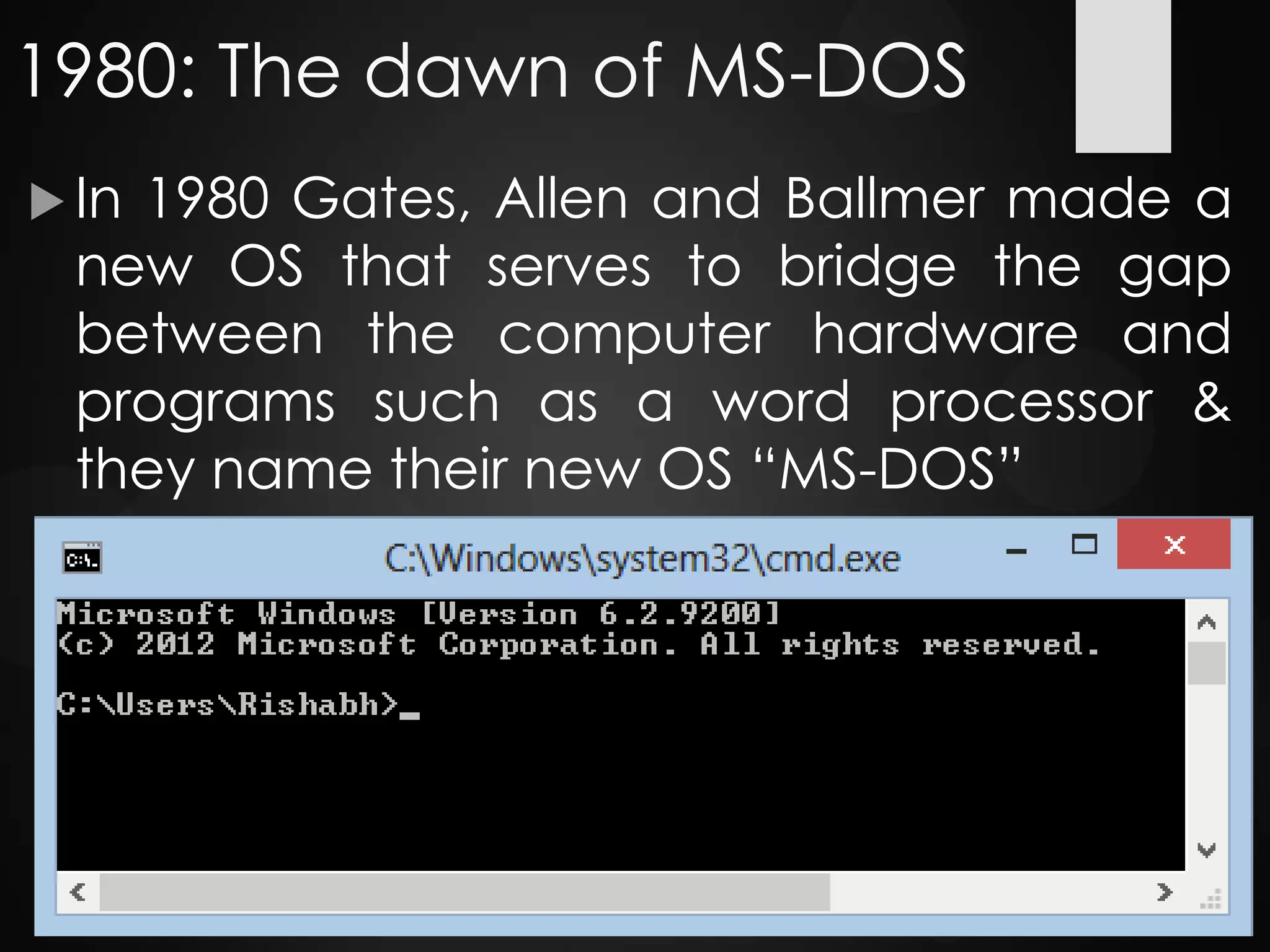 1980: The dawn of MS-DOS
 In 1980 Gates, Allen and Ballmer made a
new OS that serves to bridge the gap
between the computer hardware and
programs such as a word processor &
they name their new OS “MS-DOS”
 