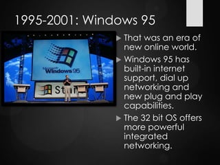 1995-2001: Windows 95
 That was an era of
new online world.
 Windows 95 has
built-in internet
support, dial up
networking and
new plug and play
capabilities.
 The 32 bit OS offers
more powerful
integrated
networking.
 
